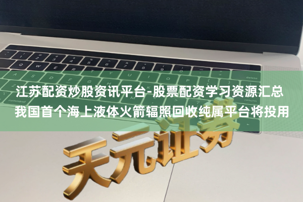 江苏配资炒股资讯平台-股票配资学习资源汇总 我国首个海上液体火箭辐照回收纯属平台将投用