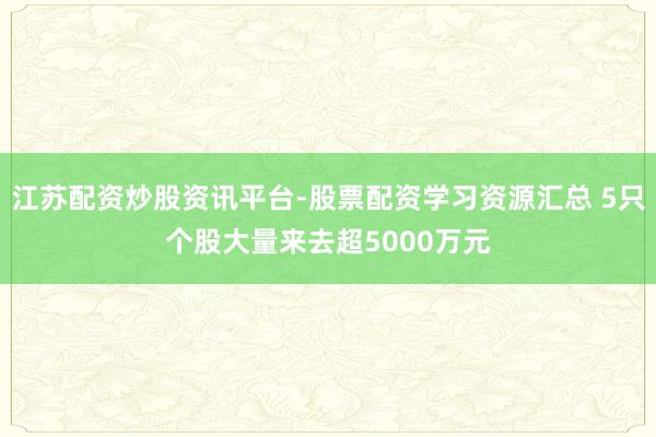 江苏配资炒股资讯平台-股票配资学习资源汇总 5只个股大量来去超5000万元