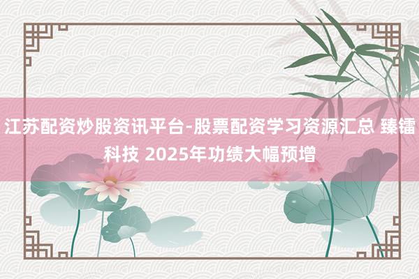 江苏配资炒股资讯平台-股票配资学习资源汇总 臻镭科技 2025年功绩大幅预增
